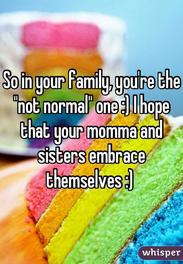 So in your family, you're the "not normal" one :) I hope that your momma and sisters embrace themselves :) 