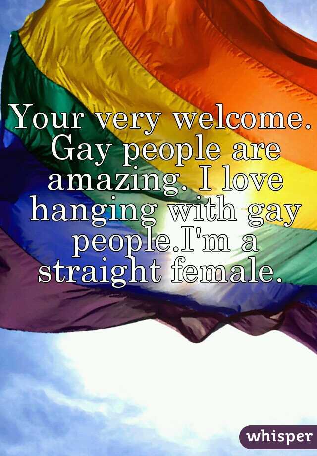 Your very welcome. Gay people are amazing. I love hanging with gay people.I'm a straight female. 