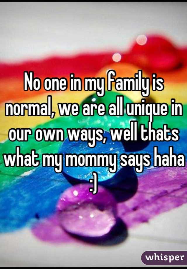 No one in my family is normal, we are all unique in our own ways, well thats what my mommy says haha :)