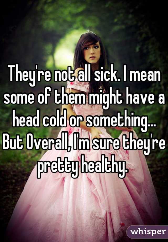 They're not all sick. I mean some of them might have a head cold or something... But Overall, I'm sure they're pretty healthy. 