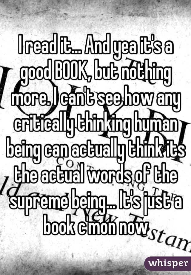 I read it... And yea it's a good BOOK, but nothing more. I can't see how any critically thinking human being can actually think its the actual words of the supreme being... It's just a book c'mon now