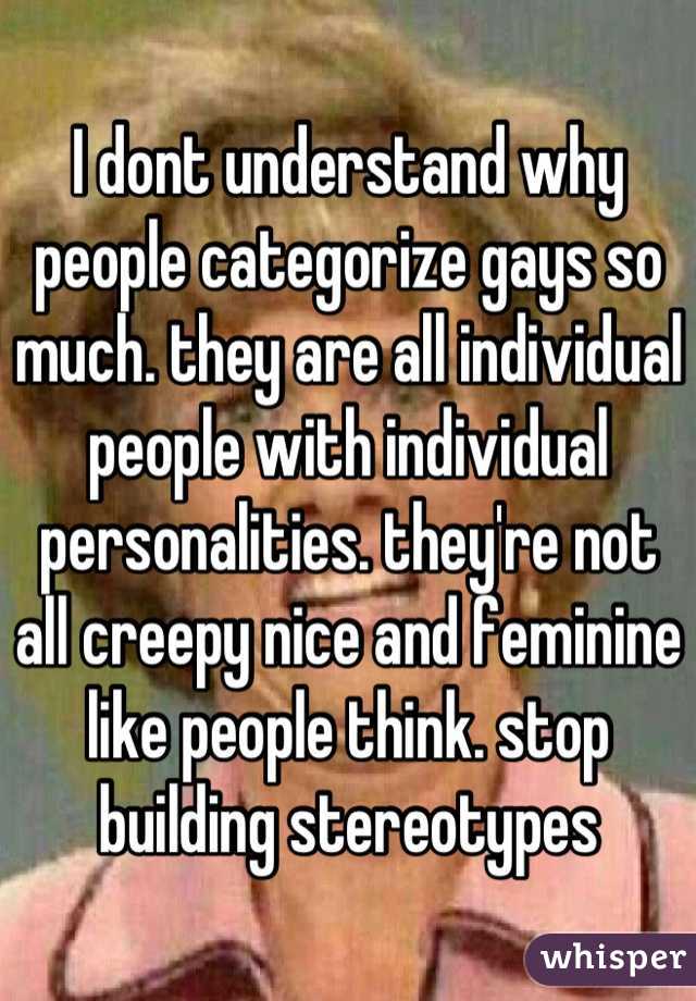 I dont understand why people categorize gays so much. they are all individual people with individual personalities. they're not all creepy nice and feminine like people think. stop building stereotypes