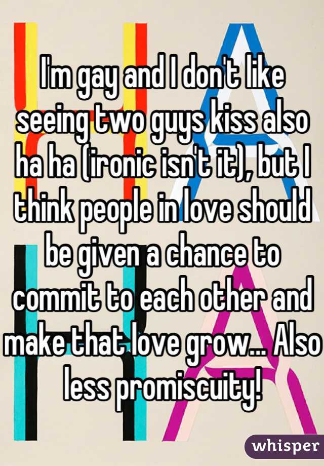 I'm gay and I don't like seeing two guys kiss also ha ha (ironic isn't it), but I think people in love should be given a chance to commit to each other and make that love grow... Also less promiscuity!