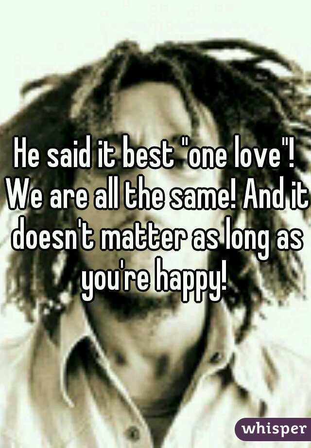 He said it best "one love"! We are all the same! And it doesn't matter as long as you're happy! 