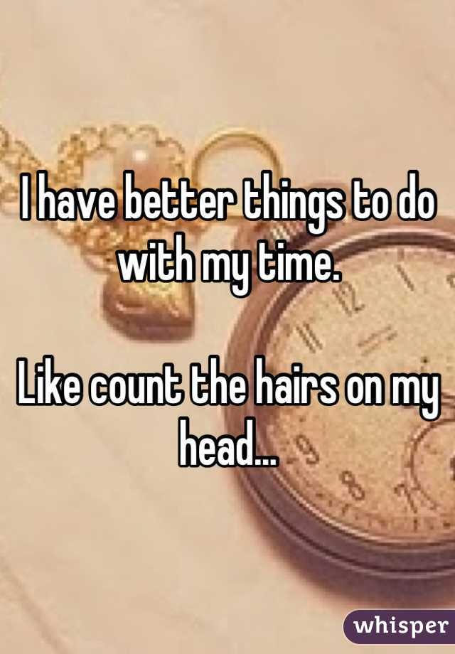 I have better things to do with my time.  

Like count the hairs on my head...