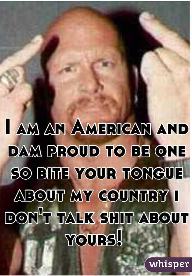 I am an American and dam proud to be one so bite your tongue about my country i don't talk shit about yours! 