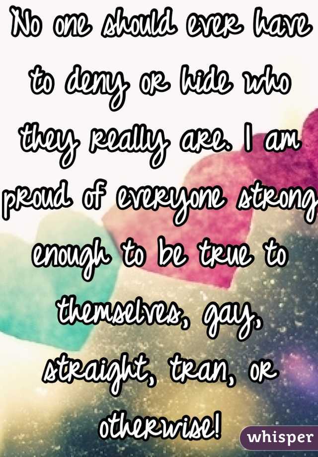 No one should ever have to deny or hide who they really are. I am proud of everyone strong enough to be true to themselves, gay, straight, tran, or otherwise!