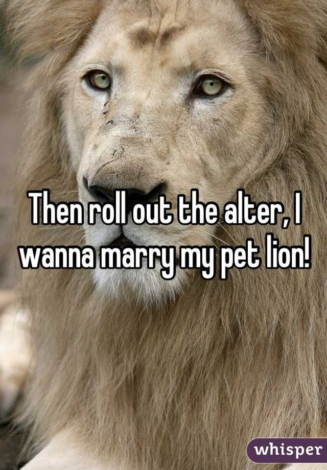 Then roll out the alter, I wanna marry my pet lion!