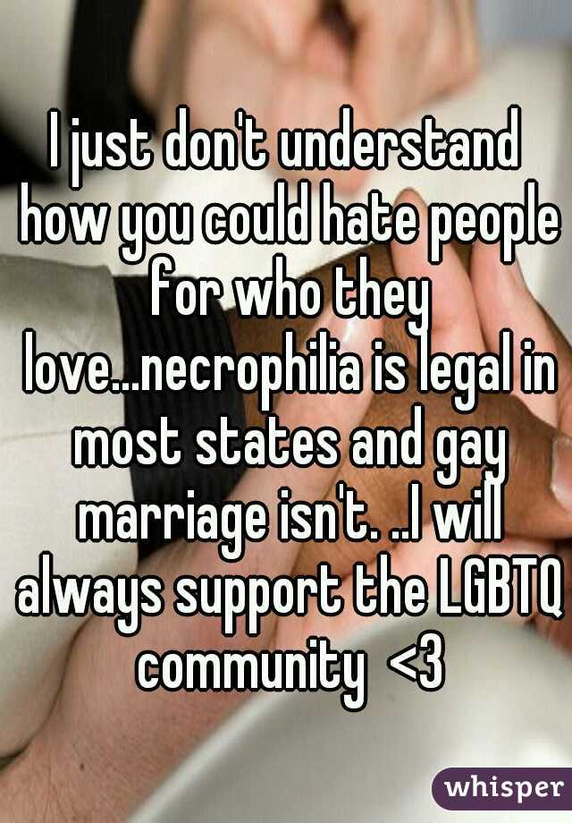 I just don't understand how you could hate people for who they love...necrophilia is legal in most states and gay marriage isn't. ..I will always support the LGBTQ community  <3