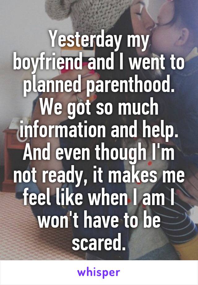 Yesterday my boyfriend and I went to planned parenthood. We got so much information and help. And even though I'm not ready, it makes me feel like when I am I won't have to be scared.