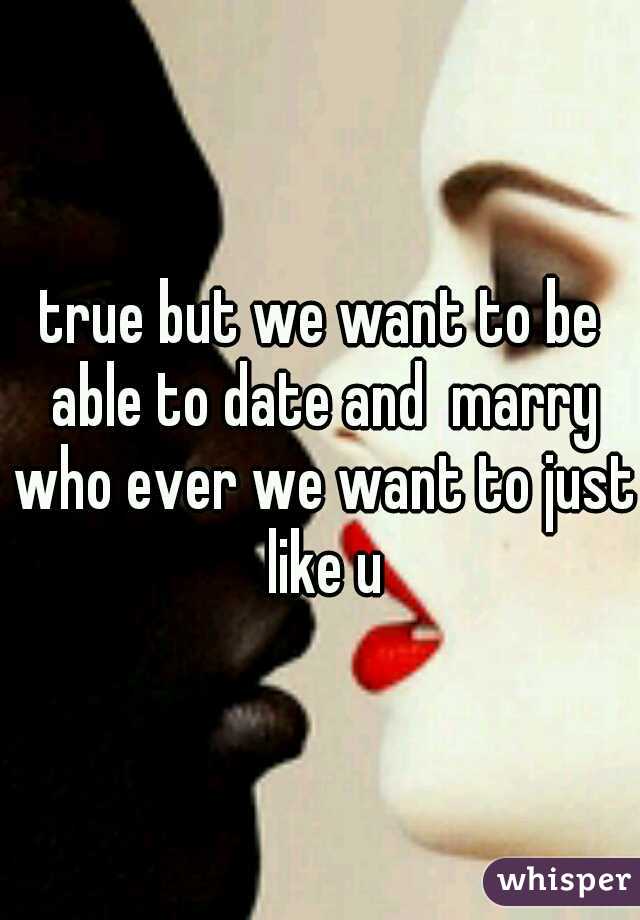 true but we want to be able to date and  marry who ever we want to just like u