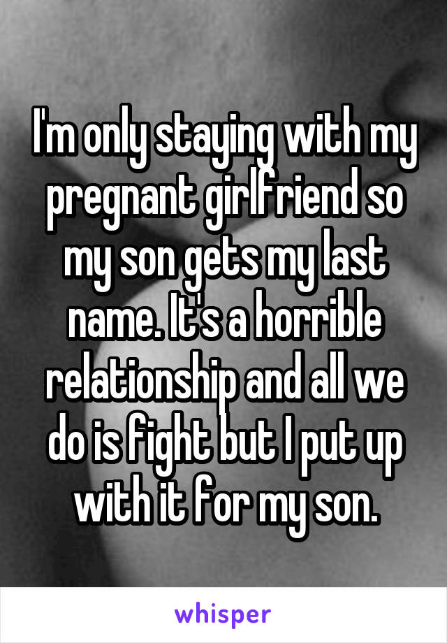 I'm only staying with my pregnant girlfriend so my son gets my last name. It's a horrible relationship and all we do is fight but I put up with it for my son.