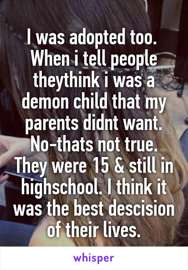 I was adopted too. 
When i tell people theythink i was a demon child that my parents didnt want. No-thats not true. They were 15 & still in highschool. I think it was the best descision of their lives.