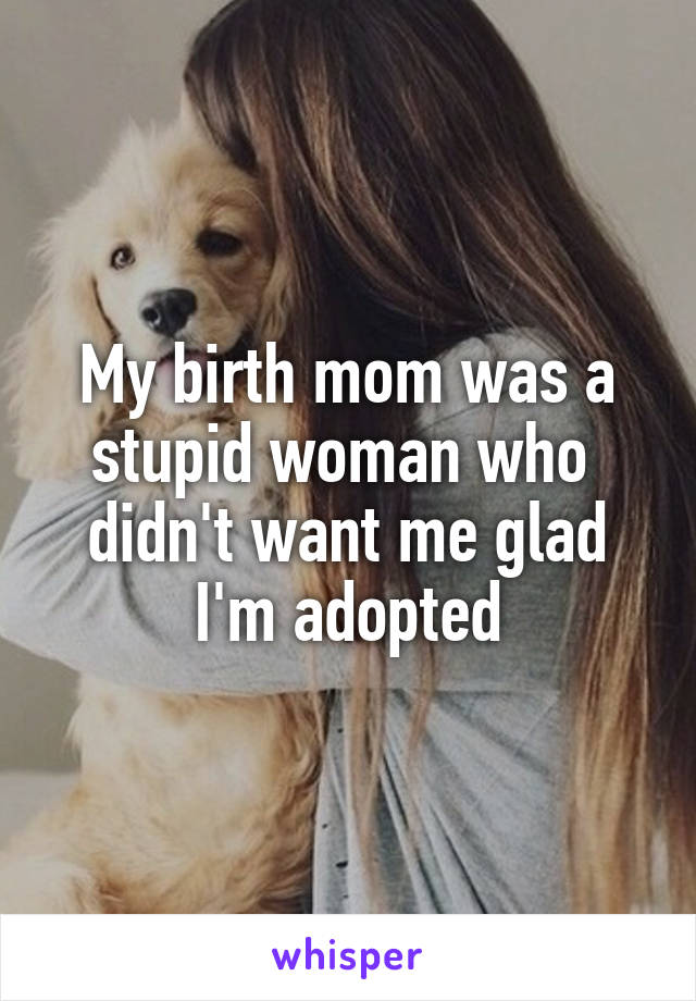 My birth mom was a stupid woman who  didn't want me glad I'm adopted