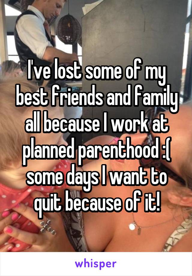 I've lost some of my best friends and family all because I work at planned parenthood :( some days I want to quit because of it!