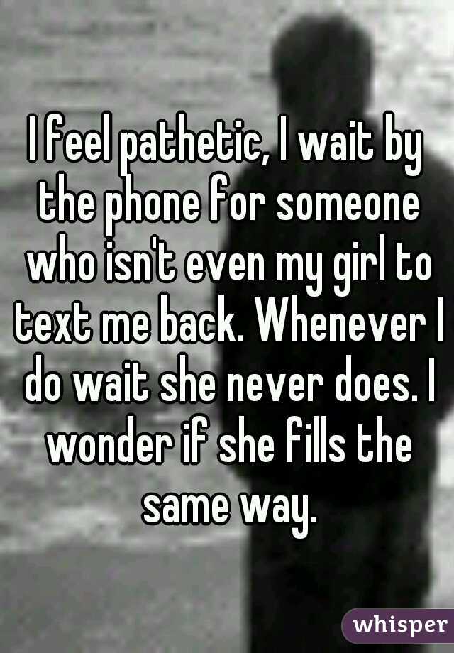 I feel pathetic, I wait by the phone for someone who isn't even my girl to text me back. Whenever I do wait she never does. I wonder if she fills the same way.