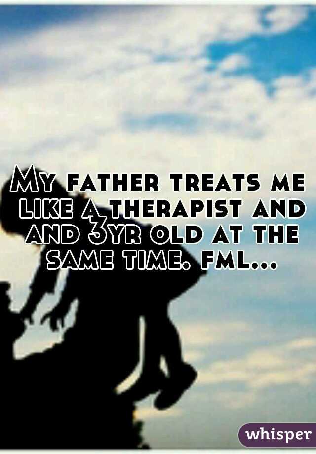 My father treats me like a therapist and and 3yr old at the same time. fml...