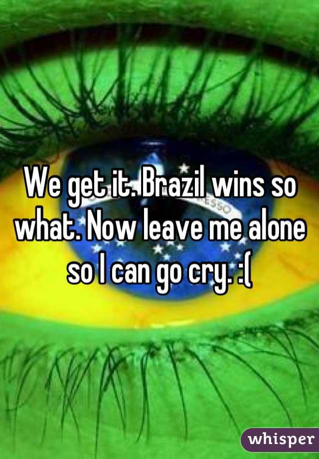 We get it. Brazil wins so what. Now leave me alone so I can go cry. :(