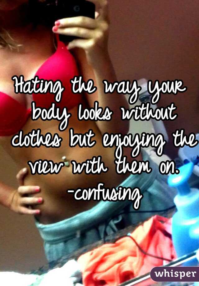 Hating the way your body looks without clothes but enjoying the view with them on. -confusing
