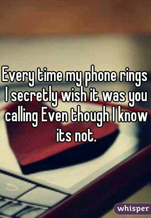 Every time my phone rings I secretly wish it was you calling Even though I know its not.