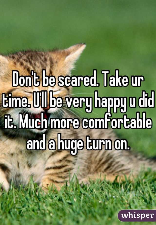 Don't be scared. Take ur time. U'll be very happy u did it. Much more comfortable and a huge turn on.