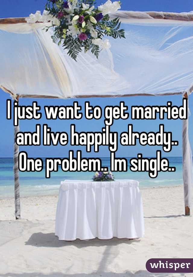 I just want to get married and live happily already.. One problem.. Im single..