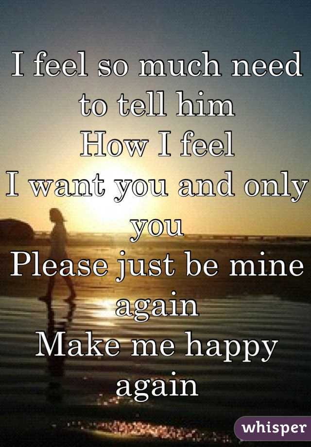 I feel so much need to tell him
How I feel
I want you and only you 
Please just be mine again
Make me happy again
