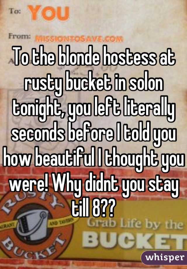 To the blonde hostess at rusty bucket in solon tonight, you left literally seconds before I told you how beautiful I thought you were! Why didnt you stay till 8??