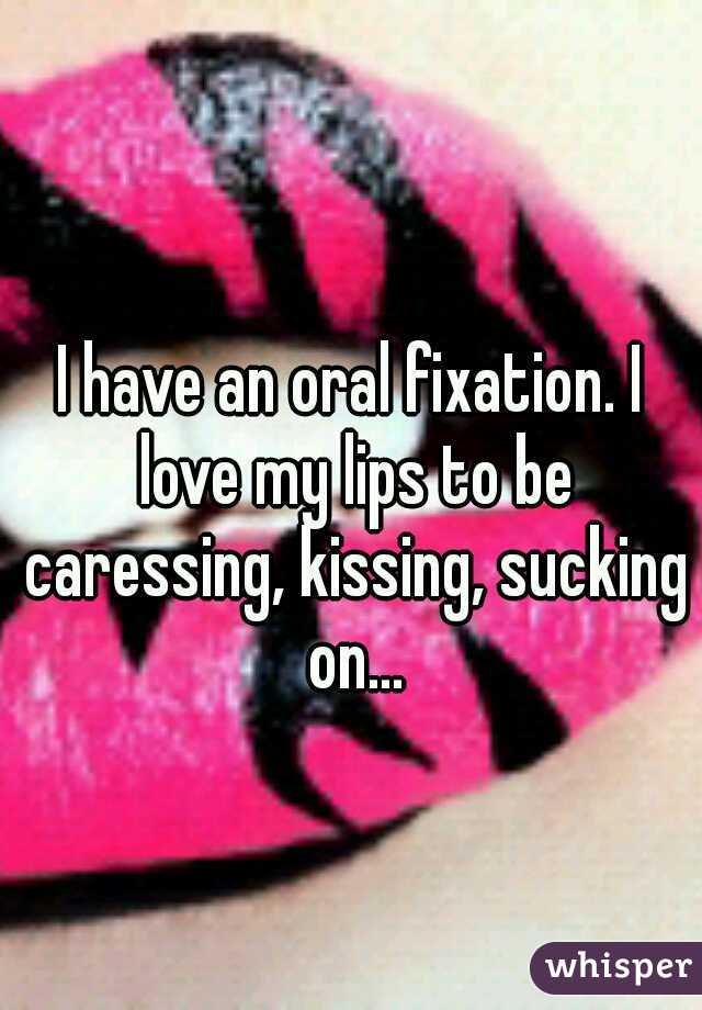 I have an oral fixation. I love my lips to be caressing, kissing, sucking on...