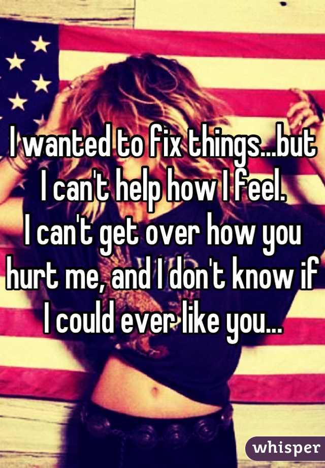 I wanted to fix things...but I can't help how I feel. 
I can't get over how you hurt me, and I don't know if I could ever like you...