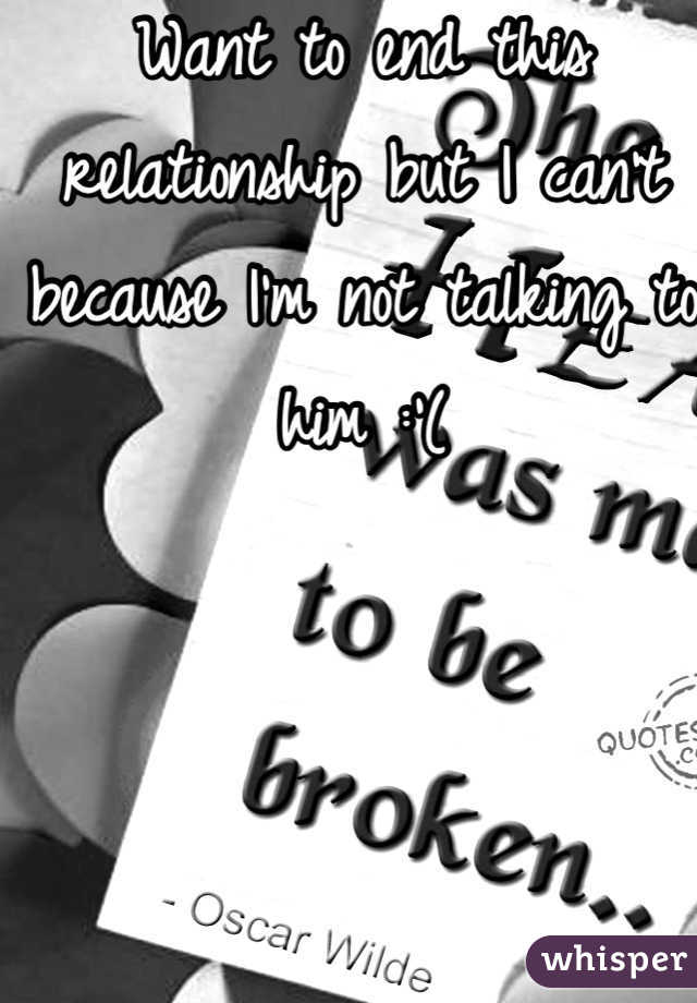 Want to end this relationship but I can't because I'm not talking to him :'(