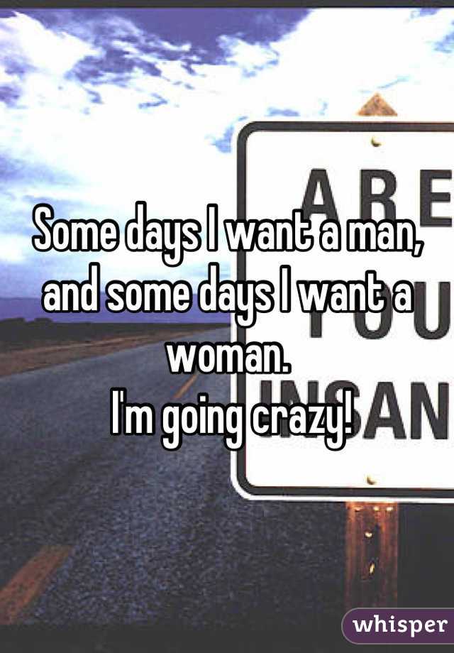 Some days I want a man, and some days I want a woman.
 I'm going crazy!