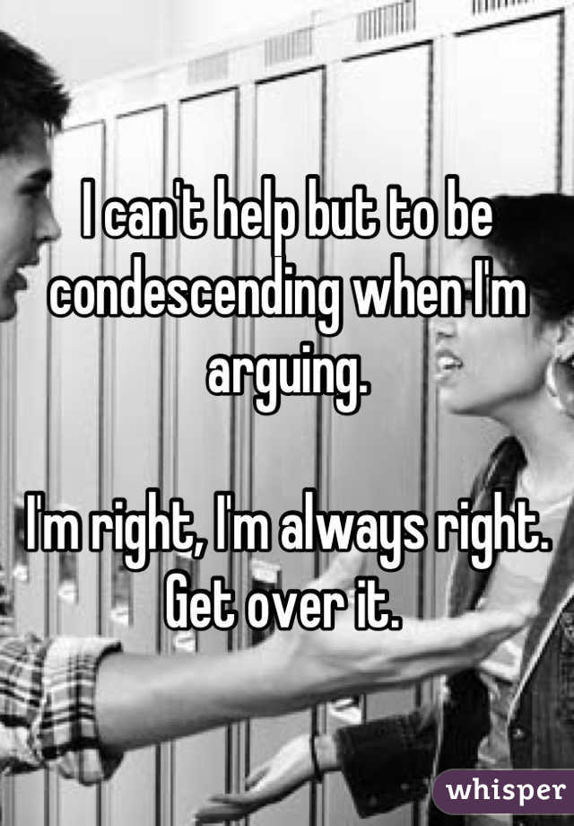 I can't help but to be condescending when I'm arguing. 

I'm right, I'm always right. 
Get over it. 