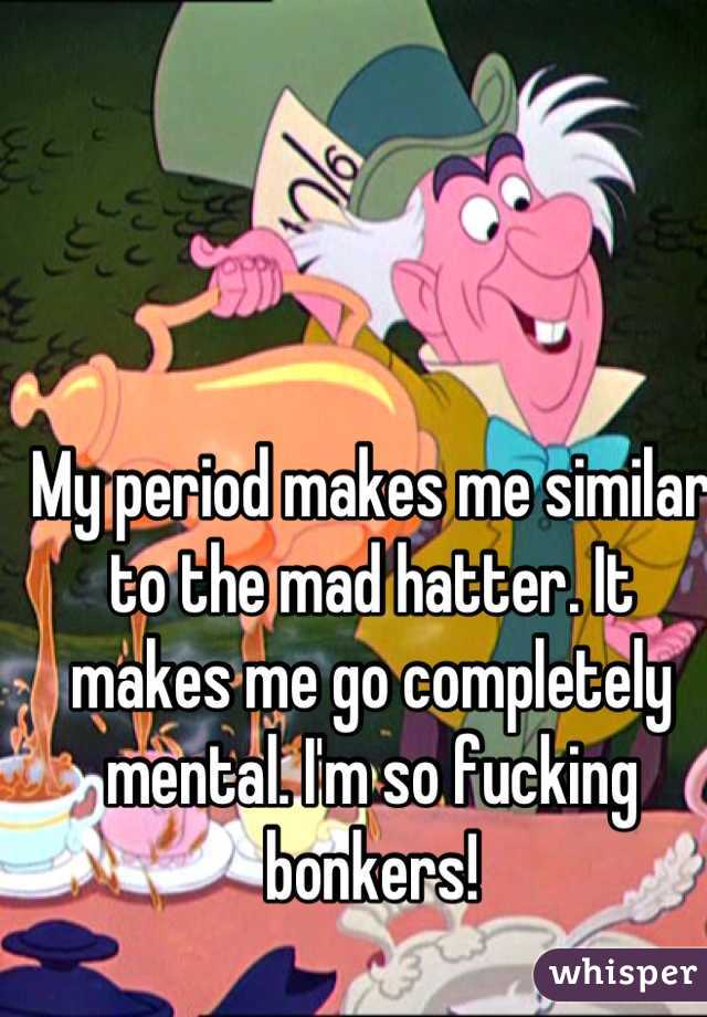 My period makes me similar to the mad hatter. It makes me go completely mental. I'm so fucking bonkers!