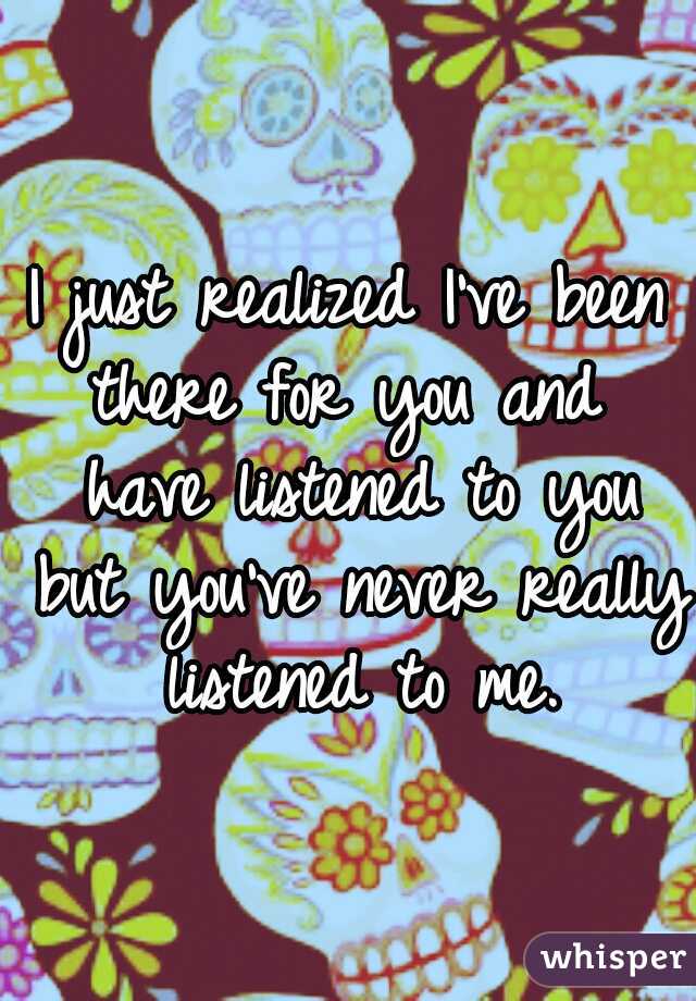 I just realized I've been there for you and  have listened to you but you've never really listened to me.