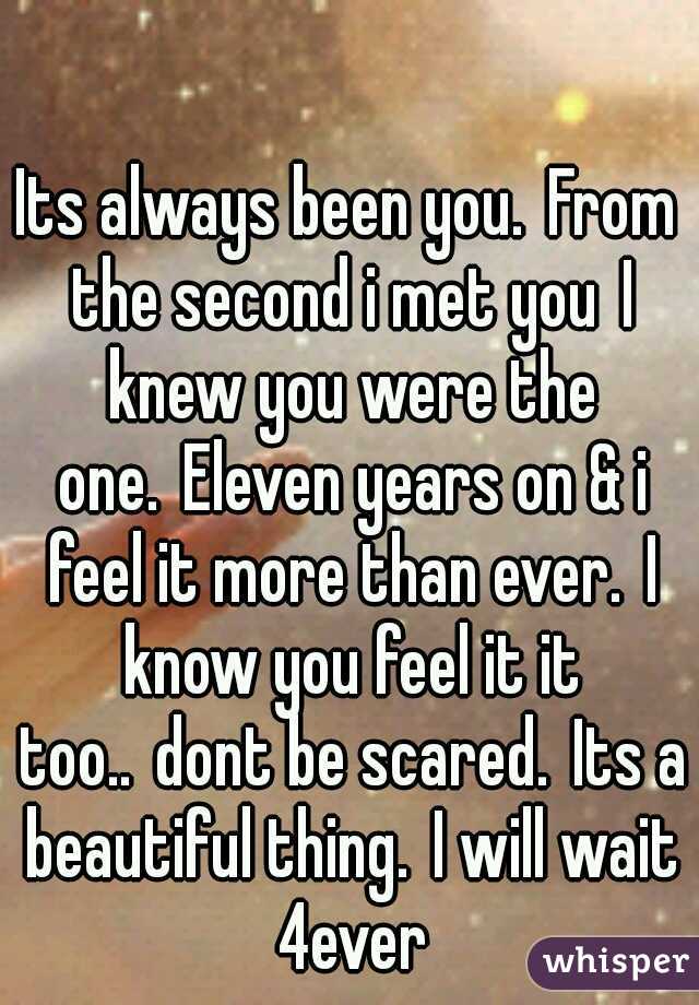 Its always been you.
From the second i met you
I knew you were the one.
Eleven years on & i feel it more than ever.
I know you feel it it too..
dont be scared.
Its a beautiful thing.
I will wait 4ever