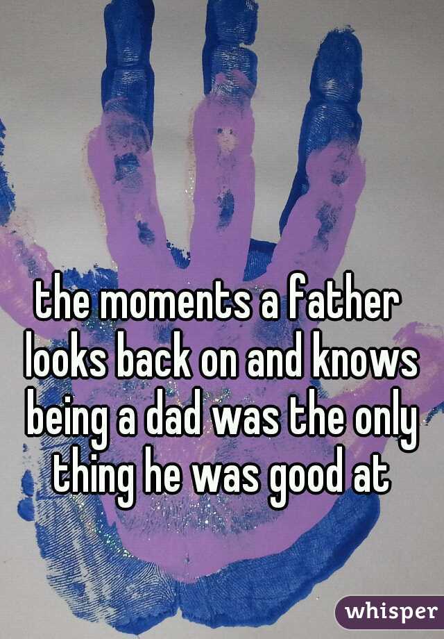 the moments a father looks back on and knows being a dad was the only thing he was good at