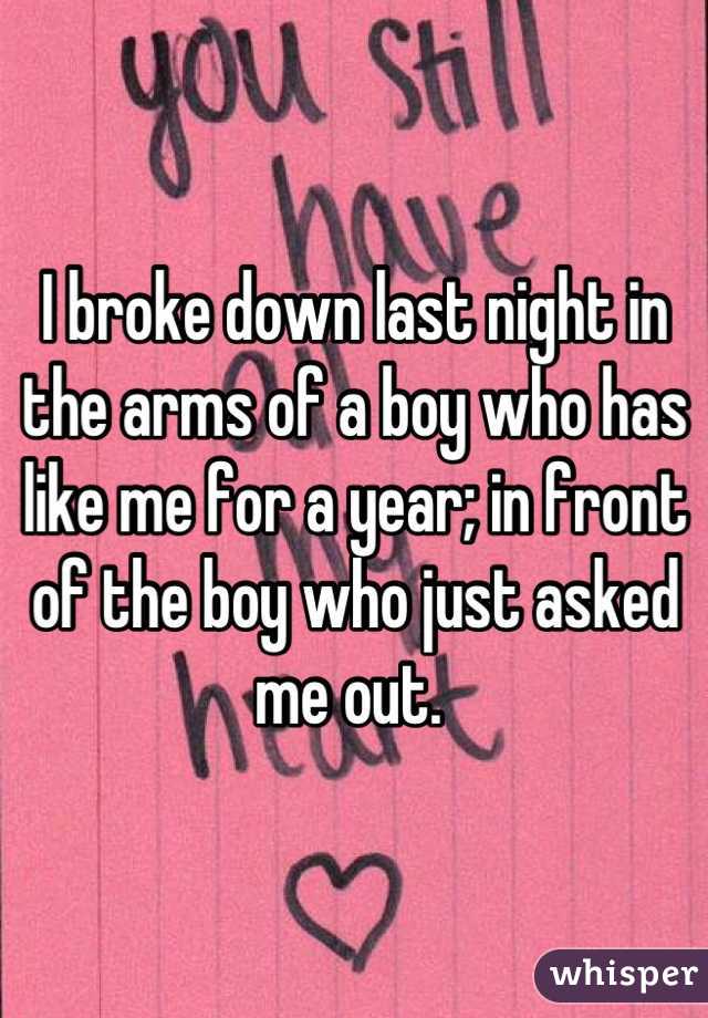 I broke down last night in the arms of a boy who has like me for a year; in front of the boy who just asked me out. 