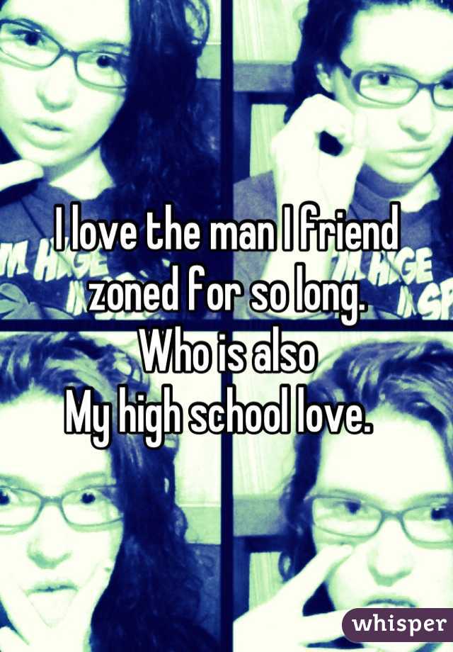 I love the man I friend zoned for so long. 
Who is also
My high school love.  