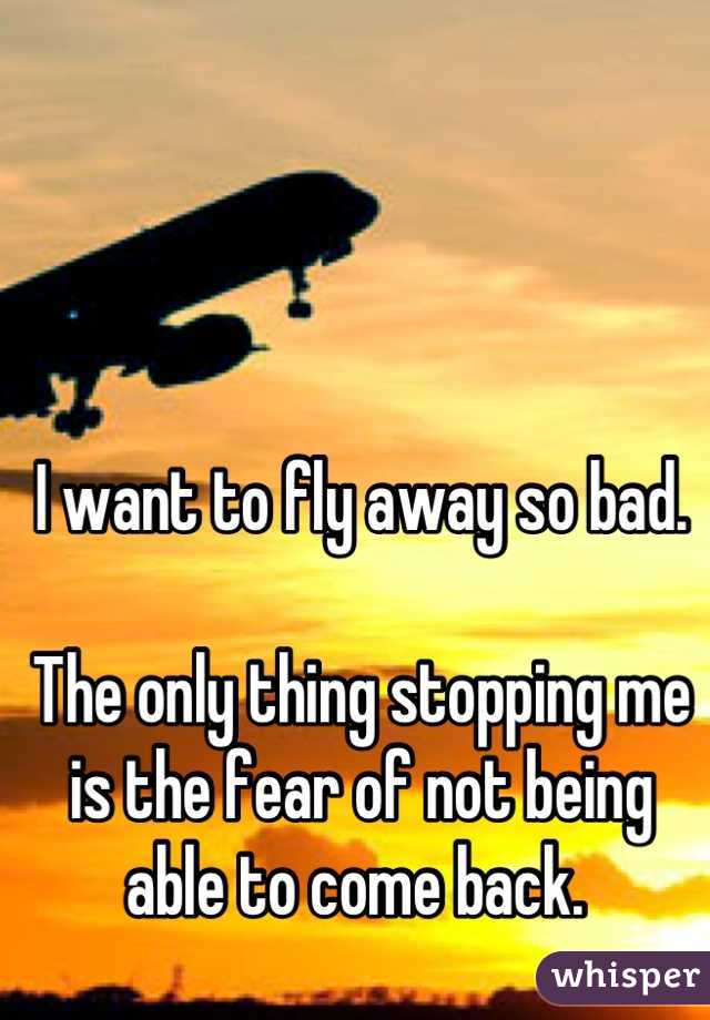 I want to fly away so bad. 

The only thing stopping me is the fear of not being able to come back. 
