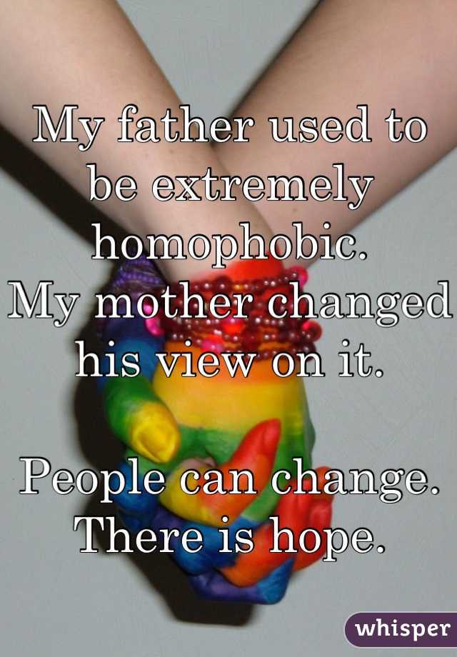 My father used to be extremely homophobic.
My mother changed his view on it.

People can change.
There is hope.