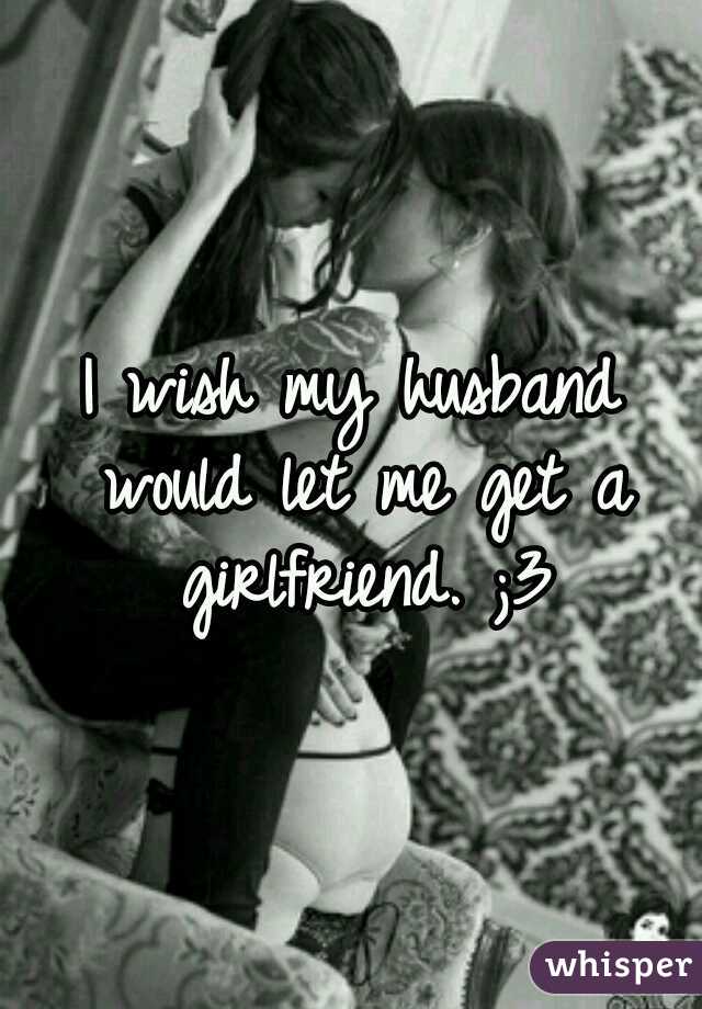 I wish my husband would let me get a girlfriend. ;3