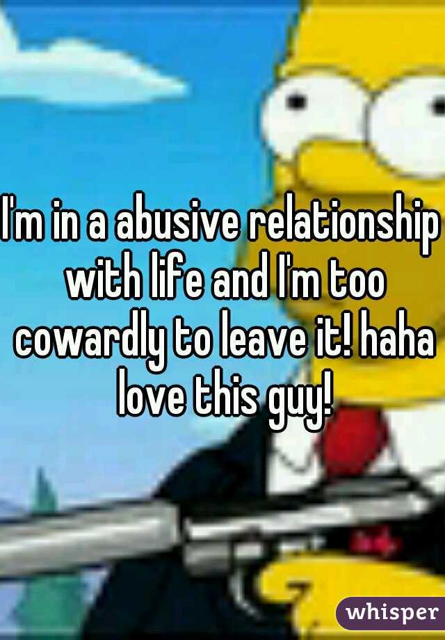 I'm in a abusive relationship with life and I'm too cowardly to leave it! haha love this guy!