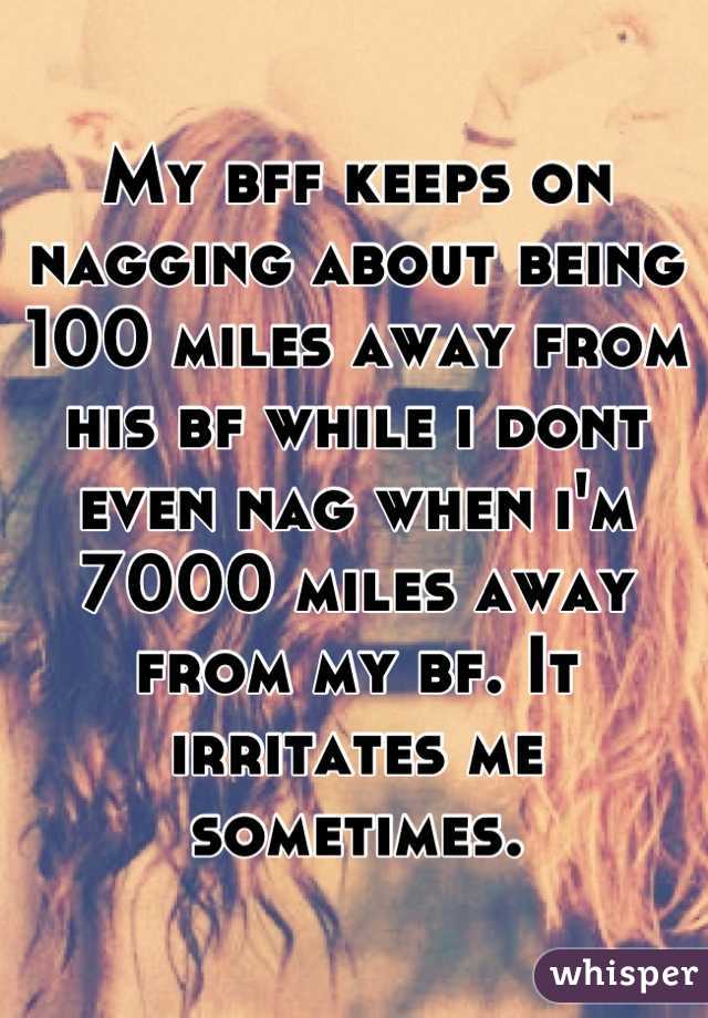 My bff keeps on nagging about being 100 miles away from his bf while i dont even nag when i'm 7000 miles away from my bf. It irritates me sometimes.