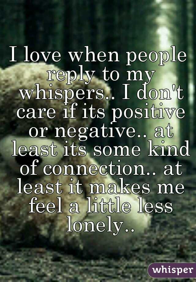 I love when people reply to my whispers.. I don't care if its positive or negative.. at least its some kind of connection.. at least it makes me feel a little less lonely..