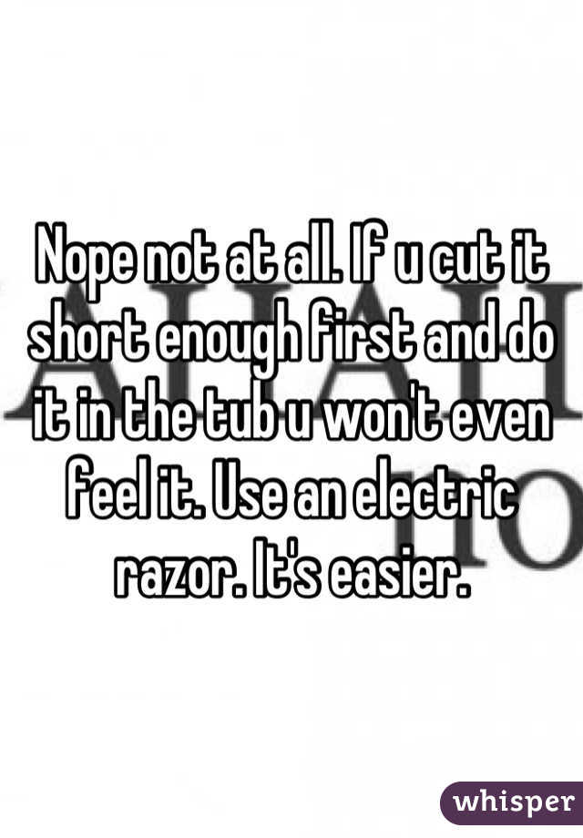 Nope not at all. If u cut it short enough first and do it in the tub u won't even feel it. Use an electric razor. It's easier.