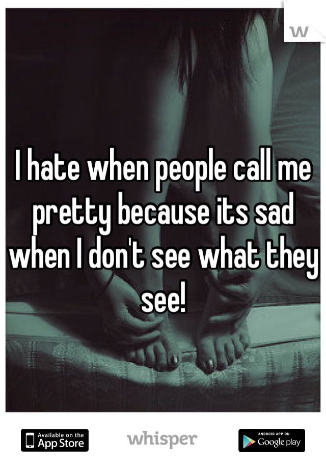 I hate when people call me pretty because its sad when I don't see what they see!