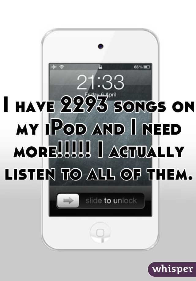 I have 2293 songs on my iPod and I need more!!!!! I actually listen to all of them. 