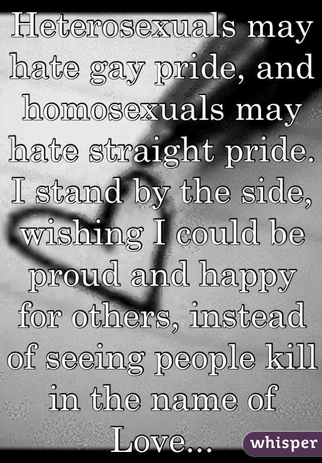 Heterosexuals may hate gay pride, and homosexuals may hate straight pride. I stand by the side, wishing I could be proud and happy   for others, instead of seeing people kill in the name of Love...