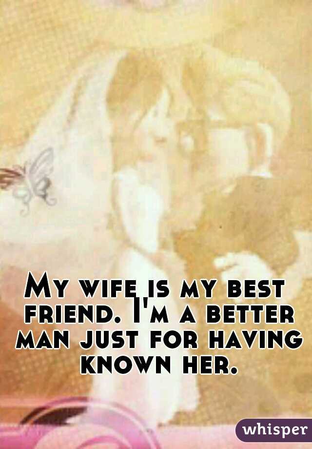 My wife is my best friend. I'm a better man just for having known her.